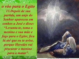 o vôo para o Egito
13.Depois de sua
partida, um anjo do
Senhor apareceu em
sonhos a José e disse:
“Levanta-te, toma o
menino e sua mãe e
foge para o Egito; fica
lá até que eu te avise,
porque Herodes vai
procurar o menino
para o matar”.
 