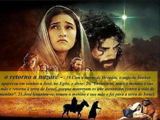 o retorno a nazaré - 19.Com a morte de Herodes, o anjo do Senhor
apareceu em sonhos a José, no Egito, e disse: 20.“Levanta-te, toma o menino e sua
mãe e retorna à terra de Israel, porque morreram os que atentavam contra a vida do
menino”. 21.José levantou-se, tomou o menino e sua mãe e foi para a terra de Israel.
 