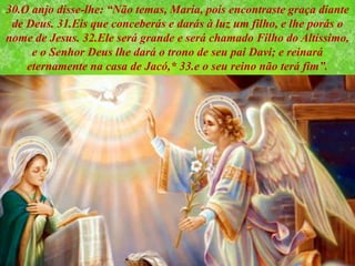 30.O anjo disse-lhe: “Não temas, Maria, pois encontraste graça diante
de Deus. 31.Eis que conceberás e darás à luz um filho, e lhe porás o
nome de Jesus. 32.Ele será grande e será chamado Filho do Altíssimo,
e o Senhor Deus lhe dará o trono de seu pai Davi; e reinará
eternamente na casa de Jacó,* 33.e o seu reino não terá fim”.
 