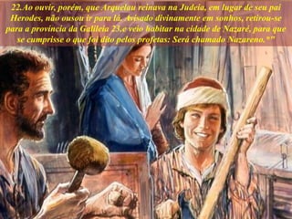 22.Ao ouvir, porém, que Arquelau reinava na Judeia, em lugar de seu pai
Herodes, não ousou ir para lá. Avisado divinamente em sonhos, retirou-se
para a província da Galileia 23.e veio habitar na cidade de Nazaré, para que
se cumprisse o que foi dito pelos profetas: Será chamado Nazareno.*"
 