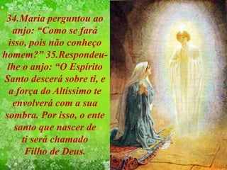 34.Maria perguntou ao
anjo: “Como se fará
isso, pois não conheço
homem?” 35.Respondeu-
lhe o anjo: “O Espírito
Santo descerá sobre ti, e
a força do Altíssimo te
envolverá com a sua
sombra. Por isso, o ente
santo que nascer de
ti será chamado
Filho de Deus.
 