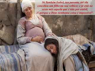 36.Também Isabel, tua parenta, até ela
concebeu um filho na sua velhice; e já está no
sexto mês aquela que é tida por estéril,
37.porque a Deus nenhuma coisa é impossível”.
 