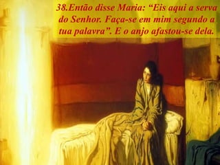 38.Então disse Maria: “Eis aqui a serva
do Senhor. Faça-se em mim segundo a
tua palavra”. E o anjo afastou-se dela.
 