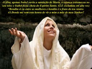 41.Ora, apenas Isabel ouviu a saudação de Maria, a criança estremeceu no
seu seio; e Isabel ficou cheia do Espírito Santo. 42.E exclamou em alta voz:
“Bendita és tu entre as mulheres e bendito é o fruto do teu ventre.
43.Donde me vem esta honra de vir a mim a mãe de meu Senhor?
 