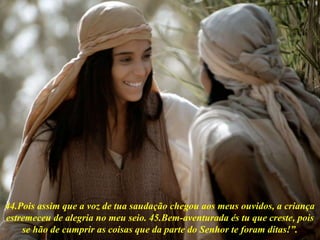44.Pois assim que a voz de tua saudação chegou aos meus ouvidos, a criança
estremeceu de alegria no meu seio. 45.Bem-aventurada és tu que creste, pois
se hão de cumprir as coisas que da parte do Senhor te foram ditas!”.
 
