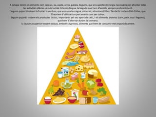 A la base tenim els aliments com cereals, pa, pasta, arròs, patata, llegums, que ens aporten l’energia necessària per afrontar totes
les activitats diàries. A més també hi tenim l’aigua, la beguda que hem d’escollir sempre preferentment.
Seguim pujant i trobem la fruita i la verdura, que ens aporten aigua, minerals, vitamines i fibra. També hi trobem l’oli d’oliva, que
l'hauríem d’utilitzar tan per amanir com per cuinar.
Seguim pujant i trobem els productes làctics, importants pel seu aport de calci, i els aliments proteics (carn, peix, ous i llegums),
que hem d’alternar durant la setmana.
I a la punta superior trobem dolços, embotits i greixos, aliments que hem de consumir més esporàdicament.
 