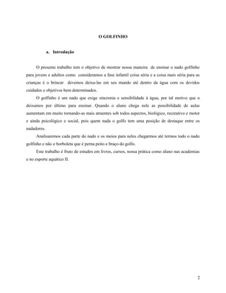 O GOLFINHO
a. Introdução
O presente trabalho tem o objetivo de mostrar nossa maneira de ensinar o nado golfinho
para jovens e adultos como consideramos a fase infantil coisa séria e a coisa mais séria para as
crianças é o brincar devemos deixa-las em seu mundo até dentro da água com os devidos
cuidados e objetivos bem determinados.
O golfinho é um nado que exige sincronia e sensibilidade à água, por tal motivo que o
deixamos por último para ensinar. Quando o aluno chega nele as possibilidade de aulas
aumentam em muito tornando-as mais atraentes sob todos aspectos, biológico, recreativo e motor
e ainda psicológico e social, pois quem nada o golfo tem uma posição de destaque entre os
nadadores.
Analisaremos cada parte do nado e os meios para neles chegarmos até termos todo o nado
golfinho e não o borboleta que é perna peito e braço do golfo.
Este trabalho é fruto de estudos em livros, cursos, nossa prática como aluno nas academias
e no esporte aquático II.
2
 