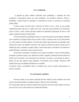 II.1 A Golfinhada
A pernada do golfo, também conhecida como golfinhada, é composta das fases
ascendente e descendente porém com ação simultânea dos membros inferiores. Possui, a
golfinhada, a dupla função de propulsão e sustentação do corpo no momento da respiração
(Adenc,2002).
É muito comum ouvirmos dizer e dizermos de forma a levar o aluno ter uma melhor
compreenção deste nado que é o duplo crawl com a ação das pernas partindo da coxa-femural,
como no crawl e costas, todavia devemos lembrar da importante participação da bacia e toda
coluna vertebral (Catteau & Garoff,1990).
A fase descendente da golfinhada realiza-se a partir da posição dos calcanhares alinhados
com a superfície com ligeira flexão da coxa sobre o tronco e da perna sobre a coxa. Recomenda-
se os pés estarem em flexão plantas e inversão para melhor aproveitamento da propulsão; após
observarmos todos estes detalhes realizamos uma vigorosa extensão das pernas notando que na
medida que desce a pernada os quadris sobem. Uma boa dica para os iniciantes é de manterem o
quadril relaxada e concentrar a força no peito dos pés.
O movimento ascendente é realizado com as pernas estendidas e os pés em flexão plantas
realizando a pressão na água com a planta dos mesmos. Segundo a literatura há duas maneira de
realizar este movimento: com relaxamento do tornozelo e da perna e com pressão da perna e
planta dos pés para adquirir maior propulsão. Concordamos com Corrêa& Massaud, 1999
quando dizem que isto depende da distancia a ser nadada.
O primeiro modo é aconselhável para os iniciantes pois evita-se tensões desnecessárias ao
realizar a pernada.
II.1.a.Ensinando o golfinhos
Devemos sempre ter em mente o principio do mais simples ao mais complexo com cada
exercício pré-determinados em seqüência lógica e objetivos bem esclarecidos.
Por esta pernada exigir boa soltura da região pélvica primeiro devemos realizar alguns exercícios
que nos levem a isto e nada melhor que a tradicional baleinha.
3
 