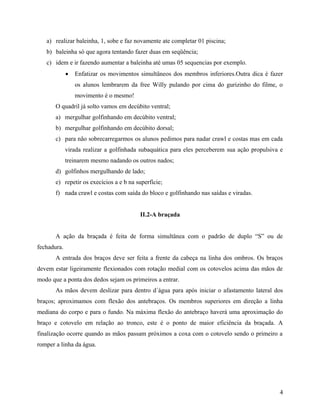a) realizar baleinha, 1, sobe e faz novamente ate completar 01 piscina;
b) baleinha só que agora tentando fazer duas em seqüência;
c) idem e ir fazendo aumentar a baleinha até umas 05 sequencias por exemplo.
 Enfatizar os movimentos simultâneos dos membros inferiores.Outra dica é fazer
os alunos lembrarem da free Willy pulando por cima do gurizinho do filme, o
movimento é o mesmo!
O quadril já solto vamos em decúbito ventral;
a) mergulhar golfinhando em decúbito ventral;
b) mergulhar golfinhando em decúbito dorsal;
c) para não sobrecarregarmos os alunos pedimos para nadar crawl e costas mas em cada
virada realizar a golfinhada subaquática para eles perceberem sua ação propulsiva e
treinarem mesmo nadando os outros nados;
d) golfinhos mergulhando de lado;
e) repetir os execícios a e b na superfície;
f) nada crawl e costas com saída do bloco e golfinhando nas saídas e viradas.
II.2-A braçada
A ação da braçada é feita de forma simultânea com o padrão de duplo “S” ou de
fechadura.
A entrada dos braços deve ser feita a frente da cabeça na linha dos ombros. Os braços
devem estar ligeiramente flexionados com rotação medial com os cotovelos acima das mãos de
modo que a ponta dos dedos sejam os primeiros a entrar.
As mãos devem deslizar para dentro d´água para após iniciar o afastamento lateral dos
braços; aproximamos com flexão dos antebraços. Os membros superiores em direção a linha
mediana do corpo e para o fundo. Na máxima flexão do antebraço haverá uma aproximação do
braço e cotovelo em relação ao tronco, este é o ponto de maior eficiência da braçada. A
finalização ocorre quando as mãos passam próximos a coxa com o cotovelo sendo o primeiro a
romper a linha da água.
4
 