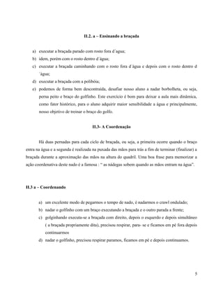 II.2. a – Ensinando a braçada
a) executar a braçada parado com rosto fora d´agua;
b) idem, porém com o rosto dentro d´água;
c) executar a braçada caminhando com o rosto fora d´água e depois com o rosto dentro d
´água;
d) executar a braçada com a polibóia;
e) podemos de forma bem descontraída, desafiar nosso aluno a nadar borbolheta, ou seja,
perna peito e braço do golfinho. Este exercício é bom para deixar a aula mais dinâmica,
como fator histórico, para o aluno adquirir maior sensibilidade a água e principalmente,
nosso objetivo de treinar o braço do golfo.
II.3- A Coordenação
Há duas pernadas para cada ciclo de braçada, ou seja, a primeira ocorre quando o braço
entra na água e a segunda é realizada na puxada das mãos para trás a fim de terminar (finalizar) a
braçada durante a aproximação das mãos na altura do quadril. Uma boa frase para memorizar a
ação coordenativa deste nado é a famosa : “ as nádegas sobem quando as mãos entram na água”.
II.3 a – Coordenando
a) um excelente modo de pegarmos o tempo de nado, é nadarmos o crawl ondulado;
b) nadar o golfinho com um braço executando a braçada e o outro parada a frente;
c) golginhando executa-se a braçada com direito, depois o esquerdo e depois simultâneo
( a braçada propriamente dita), precisou respirar, para- se e ficamos em pé fora depois
continuarmos
d) nadar o golfinho, precisou respirar paramos, ficamos em pé e depois continuamos.
5
 