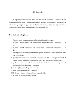 II.4- Respiração
A respiração ocorre quando as mãos estão próximas do abdômem, e a execução de uma
pernada, com o rosto saindo e entrando na água antes das mãos. Recomenda-se a respiração 2X1,
vale lembrar que inspiramos pela boca e soltamos pelo nariz ou nariz/boca. Alguns nadadores
tem feito a respiração lateral neste nado ( Correa&Massaud,1999).
II.4.a- Ensinando a Respiração
Faremos alguns exercícios anteriores fazendo a adição da respiração.
a) executar a braçada parada com o rosto dentro d´água executando a respiração 2X1 ou
3X1;
b) executar a braçada caminhando com o rosto dentro d´água e fazer a respiração 3X1 ou
2X1;
c) com a polibóia fazer a braçada respirando quando necessário e depois damos um ritmo,
3X1 e depois 2X1;
d) para brincarmos um pouco novamente nadaremos borboleta só que agora respirando da
mesma maneira que o exercício anterior, primeiro livre para depois com um ritmo;
e) golfinhando faz-se a braçada só com o direito, depois só com o esquerdo e agora os dois
simultâneos tentando encaixar a respiração;
f) nadar o golfo respirando quando necessário;
g) nadar o golfo respirando 3X1 e depois 2X1;
OBS: deve-se evitar em todos exercícios a respiração 1X1.
h) Já temos um golfinho na nossa piscina!
6
 
