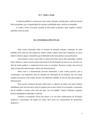 II 5 – Saída e virada
A saída do golfinho é a mesma do crawl e peito, fazendo a entrada após o salto de cima do
bloco de partida, com a singularidade de executar a golfinhada após o deslize no mergulho.
A virada é como a do peito, tocando as duas mãos na parede e após impulso e deslize
golfinhas como na saída.
III- CONSIDERAÇÕES FINAIS
Após termos discorrido sobre as técnicas de pernada, braçada, respiração do nado
golfinho, bem como de suas respectivas saída e virada e alguns meios para chegarmos ao nosso
objetivo faremos alguns comentários que melhorarão ainda nossa prática como professores.
Uma primeira coisas é usar todos os meios para fazer nosso aluno apreender, explicar
bem o objetivo e cada exercício, porem não enche-lo de informações de uma só vez, isto deve ser
feito de modo gradativo e seqüencial assim como as correções. Devemos corrigir uma coisa de
cada vez para não sobrecarregar o aluno nem desestimula-lo.
Outra coisa é a demonstração devemos demonstrar o mais correto possível, pois a
visualização é um importante meio de captação de informação do ser humano, por isso temos
também de praticar, nem sempre teremos um habilidoso nadador na raia do lado para ajudar na
demonstração.
Num terceiro momento devemos saber qual é o objetivo do aluno com quem estamos
trabalhando, pois não devemos exigir de alguém que só quer relaxar de um pesado e estressante
dia de trabalho a mesma coisa com que quer “ser um nadador” objetivo diferente requerem
posturas pedagógicas adequadas a cada um.
Conhecer as limitações físicas dos alunos e ter um bom conhecimento de fisiologia,
anatomia e cinesiologia vão ajudar em muito, bem como um conhecimento de treinamento
desportivo.
7
 