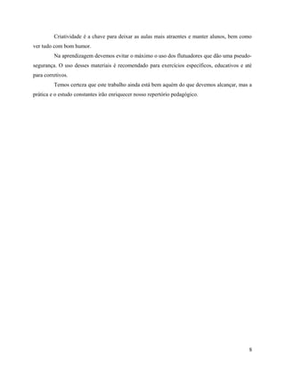 Criatividade é a chave para deixar as aulas mais atraentes e manter alunos, bem como
ver tudo com bom humor.
Na aprendizagem devemos evitar o máximo o uso dos flutuadores que dão uma pseudo-
segurança. O uso desses materiais é recomendado para exercícios específicos, educativos e até
para corretivos.
Temos certeza que este trabalho ainda está bem aquém do que devemos alcançar, mas a
prática e o estudo constantes irão enriquecer nosso repertório pedagógico.
8
 