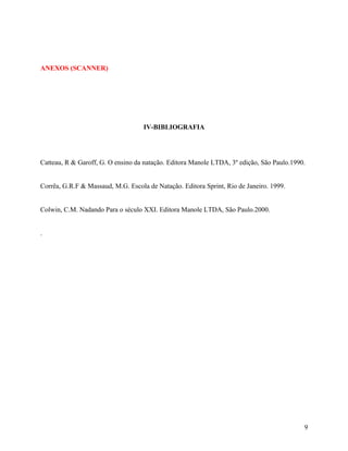 ANEXOS (SCANNER)
IV-BIBLIOGRAFIA
Catteau, R & Garoff, G. O ensino da natação. Editora Manole LTDA, 3º edição, São Paulo.1990.
Corrêa, G.R.F & Massaud, M.G. Escola de Natação. Editora Sprint, Rio de Janeiro. 1999.
Colwin, C.M. Nadando Para o século XXI. Editora Manole LTDA, São Paulo.2000.
.
9
 