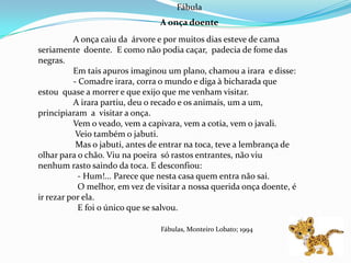 Fábula
                                 A onça doente
          A onça caiu da árvore e por muitos dias esteve de cama
seriamente doente. E como não podia caçar, padecia de fome das
negras.
          Em tais apuros imaginou um plano, chamou a irara e disse:
          - Comadre irara, corra o mundo e diga à bicharada que
estou quase a morrer e que exijo que me venham visitar.
          A irara partiu, deu o recado e os animais, um a um,
principiaram a visitar a onça.
          Vem o veado, vem a capivara, vem a cotia, vem o javali.
           Veio também o jabuti.
           Mas o jabuti, antes de entrar na toca, teve a lembrança de
olhar para o chão. Viu na poeira só rastos entrantes, não viu
nenhum rasto saindo da toca. E desconfiou:
            - Hum!... Parece que nesta casa quem entra não sai.
            O melhor, em vez de visitar a nossa querida onça doente, é
ir rezar por ela.
            E foi o único que se salvou.

                                 Fábulas, Monteiro Lobato; 1994
 