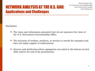 [object Object],[object Object],[object Object],[object Object],David Dornisch, Ph.D.  U.S. Government Accountability Office Senior Social Science Analyst [email_address] NETWORK ANALYSIS AT THE U.S. GAO:   Applications and Challenges 