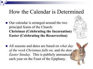 How the Calendar is Determined
 Our calendar is arranged around the two
principal feasts of the Church:
Christmas (Celebrating the Incarnation)
Easter (Celebrating the Resurrection)
 All seasons and dates are based on what day
of the week Christmas falls on, and the date of
Easter Sunday. This is publicly announced
each year on the Feast of the Epiphany.
 