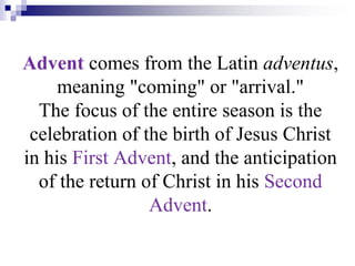 Advent comes from the Latin adventus,
meaning "coming" or "arrival."
The focus of the entire season is the
celebration of the birth of Jesus Christ
in his First Advent, and the anticipation
of the return of Christ in his Second
Advent.
 