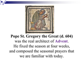 Pope St. Gregory the Great (d. 604)
was the real architect of Advent.
He fixed the season at four weeks,
and composed the seasonal prayers that
we are familiar with today.
 