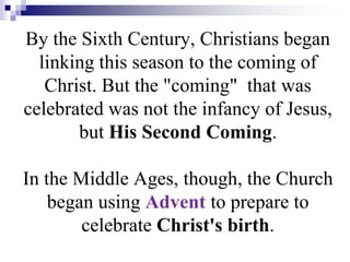 By the Sixth Century, Christians began
linking this season to the coming of
Christ. But the "coming" that was
celebrated was not the infancy of Jesus,
but His Second Coming.
In the Middle Ages, though, the Church
began using Advent to prepare to
celebrate Christ's birth.
 