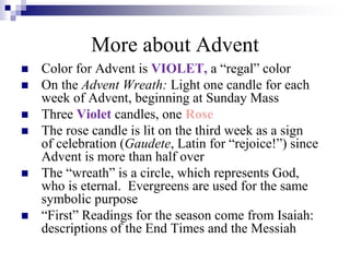  Color for Advent is VIOLET, a “regal” color
 On the Advent Wreath: Light one candle for each
week of Advent, beginning at Sunday Mass
 Three Violet candles, one Rose
 The rose candle is lit on the third week as a sign
of celebration (Gaudete, Latin for “rejoice!”) since
Advent is more than half over
 The “wreath” is a circle, which represents God,
who is eternal. Evergreens are used for the same
symbolic purpose
 “First” Readings for the season come from Isaiah:
descriptions of the End Times and the Messiah
More about Advent
 