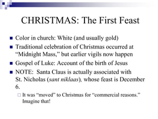  Color in church: White (and usually gold)
 Traditional celebration of Christmas occurred at
“Midnight Mass,” but earlier vigils now happen
 Gospel of Luke: Account of the birth of Jesus
 NOTE: Santa Claus is actually associated with
St. Nicholas (sant niklaas), whose feast is December
6.
 It was “moved” to Christmas for “commercial reasons.”
Imagine that!
CHRISTMAS: The First Feast
 