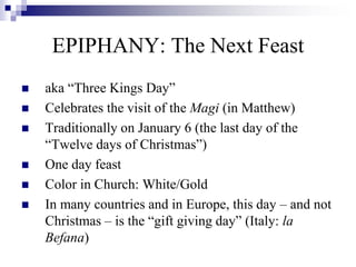  aka “Three Kings Day”
 Celebrates the visit of the Magi (in Matthew)
 Traditionally on January 6 (the last day of the
“Twelve days of Christmas”)
 One day feast
 Color in Church: White/Gold
 In many countries and in Europe, this day – and not
Christmas – is the “gift giving day” (Italy: la
Befana)
EPIPHANY: The Next Feast
 