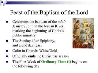  Celebrates the baptism of the adult
Jesus by John in the Jordan River,
marking the beginning of Christ’s
public ministry
 The Sunday after Epiphany,
and a one day feast
 Color in Church: White/Gold
 Officially ends the Christmas season
 The First Week of Ordinary Time (I) begins on
the following day
Feast of the Baptism of the Lord
 