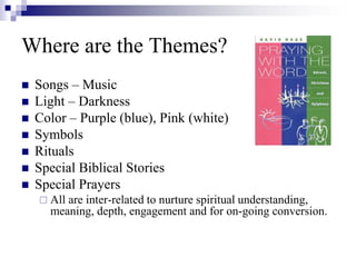 Where are the Themes?
 Songs – Music
 Light – Darkness
 Color – Purple (blue), Pink (white)
 Symbols
 Rituals
 Special Biblical Stories
 Special Prayers
 All are inter-related to nurture spiritual understanding,
meaning, depth, engagement and for on-going conversion.
 