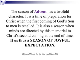 The season of Advent has a twofold
character. It is a time of preparation for
Christ when the first coming of God’s Son
to men is recalled. It is also a season when
minds are directed by this memorial to
Christ's second coming at the end of time.
It us thus a SEASON OF JOYFUL
EXPECTATION.
(General Norms for the Liturgical Year, 39)
 