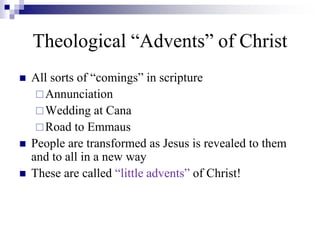 Theological “Advents” of Christ
 All sorts of “comings” in scripture
Annunciation
Wedding at Cana
Road to Emmaus
 People are transformed as Jesus is revealed to them
and to all in a new way
 These are called “little advents” of Christ!
 
