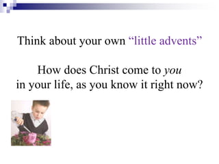 Think about your own “little advents”
How does Christ come to you
in your life, as you know it right now?
 