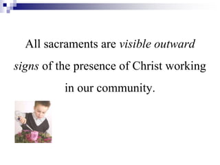 All sacraments are visible outward
signs of the presence of Christ working
in our community.
 