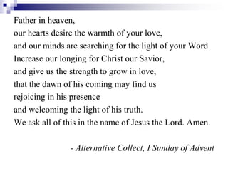 Father in heaven,
our hearts desire the warmth of your love,
and our minds are searching for the light of your Word.
Increase our longing for Christ our Savior,
and give us the strength to grow in love,
that the dawn of his coming may find us
rejoicing in his presence
and welcoming the light of his truth.
We ask all of this in the name of Jesus the Lord. Amen.
- Alternative Collect, I Sunday of Advent
 