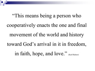 “This means being a person who
cooperatively enacts the one and final
movement of the world and history
toward God’s arrival in it in freedom,
in faith, hope, and love.” (Karl Rahner)
 