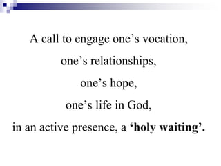 A call to engage one’s vocation,
one’s relationships,
one’s hope,
one’s life in God,
in an active presence, a ‘holy waiting’.
 