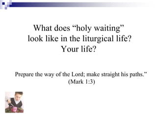 What does “holy waiting”
look like in the liturgical life?
Your life?
Prepare the way of the Lord; make straight his paths.”
(Mark 1:3)
 