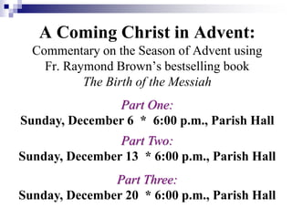 A Coming Christ in Advent:
Commentary on the Season of Advent using
Fr. Raymond Brown’s bestselling book
The Birth of the Messiah
Part One:
Sunday, December 6 * 6:00 p.m., Parish Hall
Part Two:
Sunday, December 13 * 6:00 p.m., Parish Hall
Part Three:
Sunday, December 20 * 6:00 p.m., Parish Hall
 
