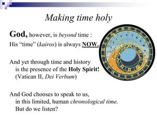 Making time holy
God, however, is beyond time :
His “time” (kairos) is always NOW.
And yet through time and history
is the presence of the Holy Spirit!
(Vatican II, Dei Verbum)
And God chooses to speak to us,
in this limited, human chronological time.
But do we listen?
 