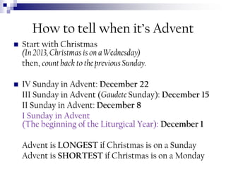How to tell when it’s Advent


Start with Christmas
(In 2013, Christmas is on a Wednesday)
then, count back to the previous Sunday.



IV Sunday in Advent: December 22
III Sunday in Advent (Gaudete Sunday): December 15
II Sunday in Advent: December 8
I Sunday in Advent
(The beginning of the Liturgical Year): December 1
Advent is LONGEST if Christmas is on a Sunday
Advent is SHORTEST if Christmas is on a Monday

 