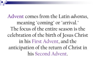 Advent comes from the Latin adventus,
meaning "coming" or "arrival."
The focus of the entire season is the
celebration of the birth of Jesus Christ
in his First Advent, and the
anticipation of the return of Christ in
his Second Advent.

 