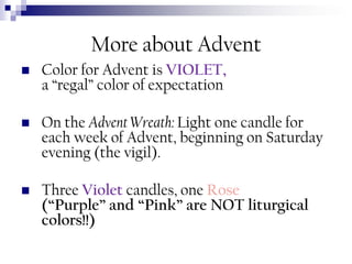 More about Advent


Color for Advent is VIOLET,
a “regal” color of expectation



On the Advent Wreath: Light one candle for
each week of Advent, beginning on Saturday
evening (the vigil).



Three Violet candles, one Rose
(“Purple” and “Pink” are NOT liturgical
colors!!)

 