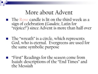 More about Advent


The Rose candle is lit on the third week as a
sign of celebration (Gaudete, Latin for
“rejoice!”) since Advent is more than half over



The “wreath” is a circle, which represents
God, who is eternal. Evergreens are used for
the same symbolic purpose



“First” Readings for the season come from
Isaiah: descriptions of the “End Times” and
the Messiah

 