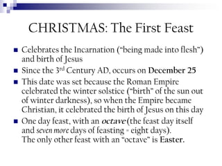 CHRISTMAS: The First Feast






Celebrates the Incarnation (“being made into flesh”)
and birth of Jesus
Since the 3rd Century AD, occurs on December 25
This date was set because the Roman Empire
celebrated the winter solstice (“birth” of the sun out
of winter darkness), so when the Empire became
Christian, it celebrated the birth of Jesus on this day
One day feast, with an octave (the feast day itself
and seven more days of feasting = eight days).
The only other feast with an “octave” is Easter.

 