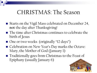 CHRISTMAS: The Season







Starts on the Vigil Mass celebrated on December 24,
not the day after Thanksgiving!
The time after Christmas continues to celebrate the
birth of Jesus
One or two weeks (originally “12 days”)
Celebration on New Year’s Day marks the Octave:
Mary, the Mother of God (January 1)
Traditionally goes from Christmas to the Feast of
Epiphany (usually January 6)

 