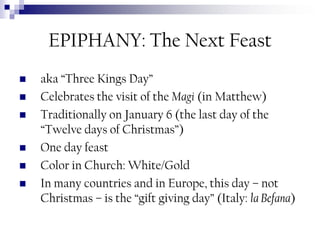 EPIPHANY: The Next Feast







aka “Three Kings Day”
Celebrates the visit of the Magi (in Matthew)
Traditionally on January 6 (the last day of the
“Twelve days of Christmas”)
One day feast
Color in Church: White/Gold
In many countries and in Europe, this day – not
Christmas – is the “gift giving day” (Italy: la Befana)

 