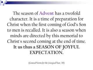The season of Advent has a twofold
character. It is a time of preparation for
Christ when the first coming of God’s Son
to men is recalled. It is also a season when
minds are directed by this memorial to
Christ's second coming at the end of time.
It us thus a SEASON OF JOYFUL
EXPECTATION.
(General Norms for the Liturgical Year, 39)

 