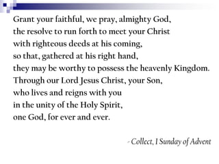 Grant your faithful, we pray, almighty God,
the resolve to run forth to meet your Christ
with righteous deeds at his coming,
so that, gathered at his right hand,
they may be worthy to possess the heavenly Kingdom.
Through our Lord Jesus Christ, your Son,
who lives and reigns with you
in the unity of the Holy Spirit,
one God, for ever and ever.
- Collect, I Sunday of Advent

 