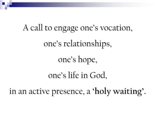 A call to engage one’s vocation,

one’s relationships,
one’s hope,

one’s life in God,
in an active presence, a „holy waiting‟.

 