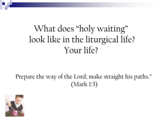 What does “holy waiting”
look like in the liturgical life?
Your life?
Prepare the way of the Lord; make straight his paths.”
(Mark 1:3)

 